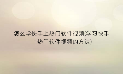 怎么学快手上热门软件视频(学习快手上热门软件视频的方法)