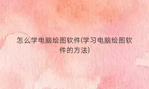 怎么学电脑绘图软件(学习电脑绘图软件的方法)