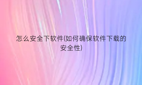 怎么安全下软件(如何确保软件下载的安全性)