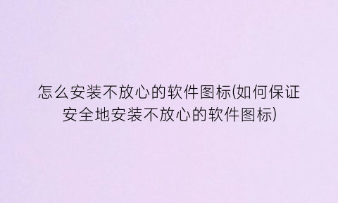 “怎么安装不放心的软件图标(如何保证安全地安装不放心的软件图标)