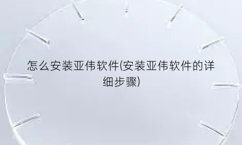 怎么安装亚伟软件(安装亚伟软件的详细步骤)