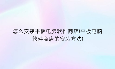 怎么安装平板电脑软件商店(平板电脑软件商店的安装方法)