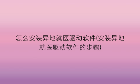 怎么安装异地就医驱动软件(安装异地就医驱动软件的步骤)