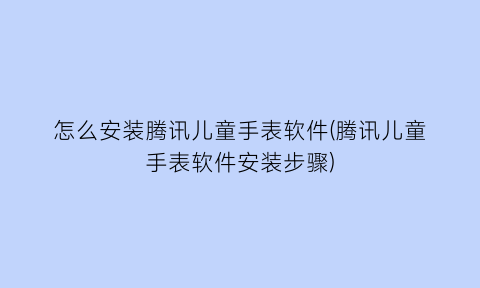 怎么安装腾讯儿童手表软件(腾讯儿童手表软件安装步骤)