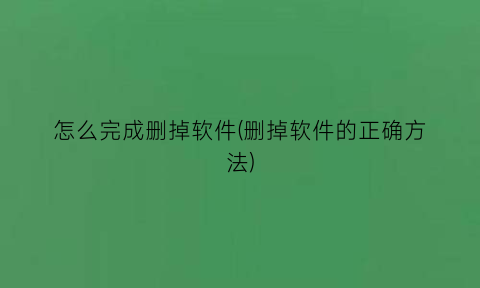 怎么完成删掉软件(删掉软件的正确方法)
