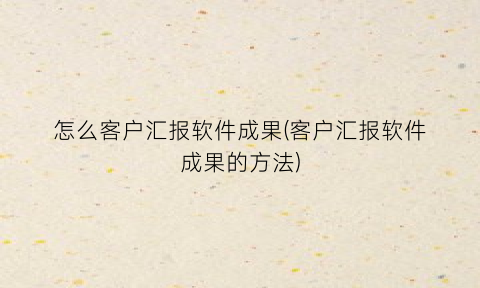 怎么客户汇报软件成果(客户汇报软件成果的方法)