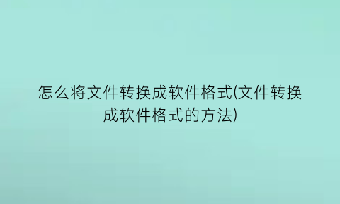 怎么将文件转换成软件格式(文件转换成软件格式的方法)