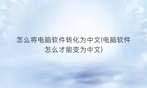 怎么将电脑软件转化为中文(电脑软件怎么才能变为中文)