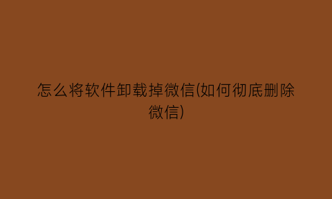 “怎么将软件卸载掉微信(如何彻底删除微信)