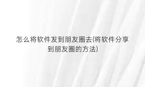 “怎么将软件发到朋友圈去(将软件分享到朋友圈的方法)