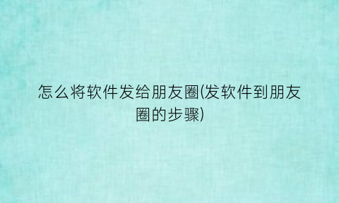 “怎么将软件发给朋友圈(发软件到朋友圈的步骤)