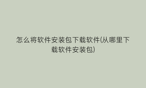 怎么将软件安装包下载软件(从哪里下载软件安装包)