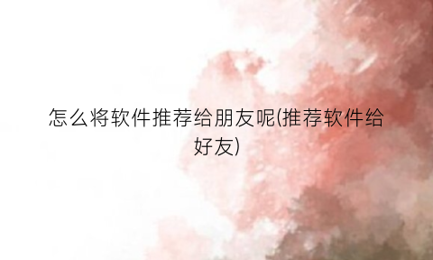 “怎么将软件推荐给朋友呢(推荐软件给好友)