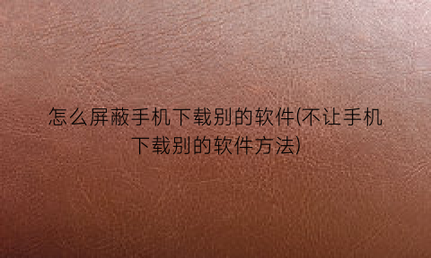 怎么屏蔽手机下载别的软件(不让手机下载别的软件方法)