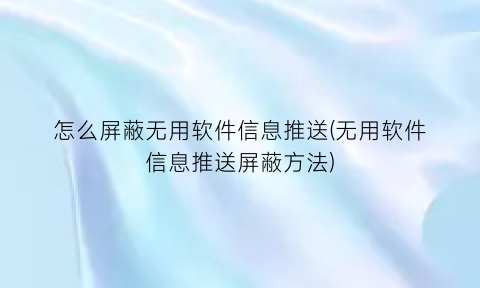 怎么屏蔽无用软件信息推送(无用软件信息推送屏蔽方法)