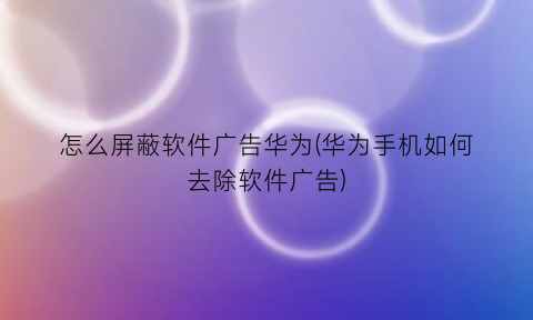 怎么屏蔽软件广告华为(华为手机如何去除软件广告)