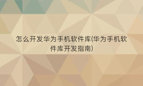 怎么开发华为手机软件库(华为手机软件库开发指南)