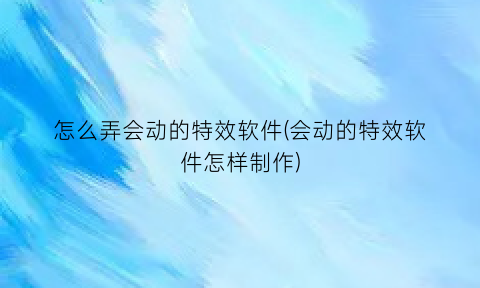 怎么弄会动的特效软件(会动的特效软件怎样制作)