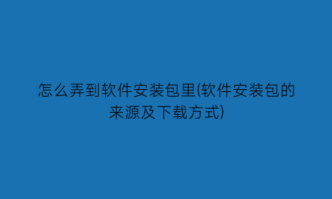 “怎么弄到软件安装包里(软件安装包的来源及下载方式)