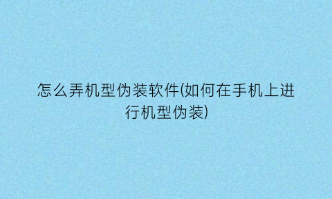 怎么弄机型伪装软件(如何在手机上进行机型伪装)