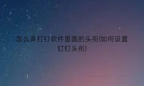 “怎么弄钉钉软件里面的头衔(如何设置钉钉头衔)