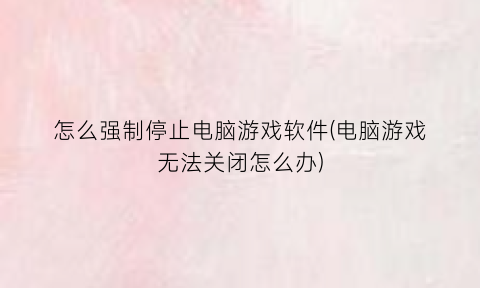“怎么强制停止电脑游戏软件(电脑游戏无法关闭怎么办)