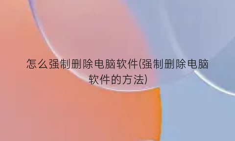 怎么强制删除电脑软件(强制删除电脑软件的方法)