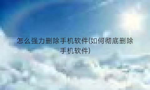 怎么强力删除手机软件(如何彻底删除手机软件)