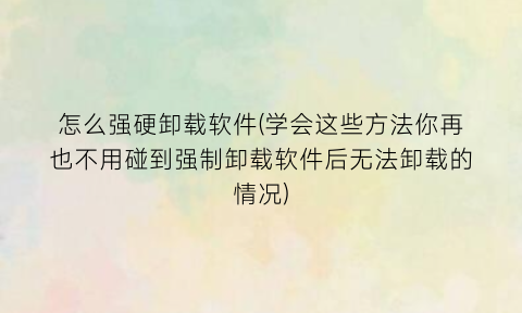 “怎么强硬卸载软件(学会这些方法你再也不用碰到强制卸载软件后无法卸载的情况)