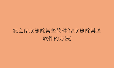 “怎么彻底删除某些软件(彻底删除某些软件的方法)