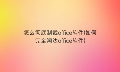 怎么彻底制裁office软件(如何完全淘汰office软件)