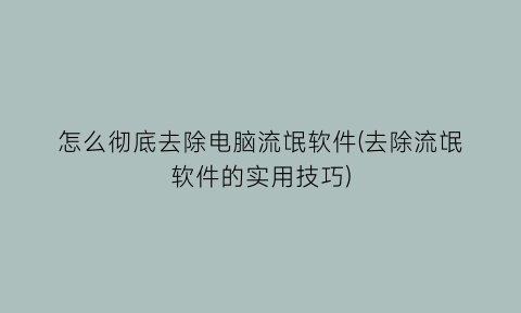 怎么彻底去除电脑流氓软件(去除流氓软件的实用技巧)