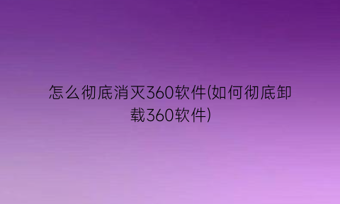 怎么彻底消灭360软件(如何彻底卸载360软件)