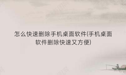 怎么快速删除手机桌面软件(手机桌面软件删除快速又方便)