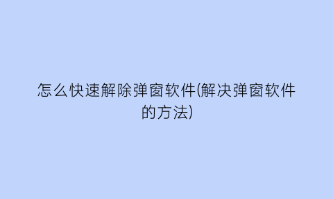 怎么快速解除弹窗软件(解决弹窗软件的方法)