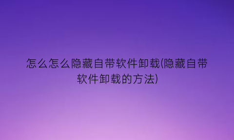 怎么怎么隐藏自带软件卸载(隐藏自带软件卸载的方法)