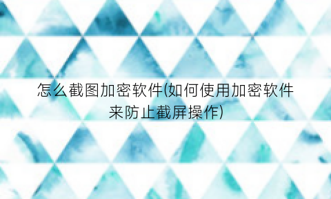 怎么截图加密软件(如何使用加密软件来防止截屏操作)