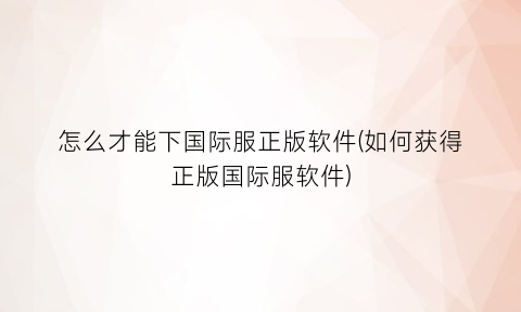 怎么才能下国际服正版软件(如何获得正版国际服软件)