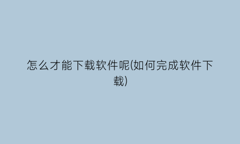 “怎么才能下载软件呢(如何完成软件下载)