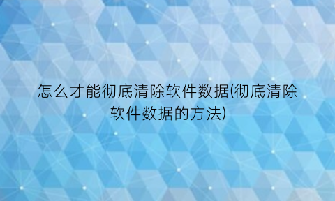 怎么才能彻底清除软件数据(彻底清除软件数据的方法)