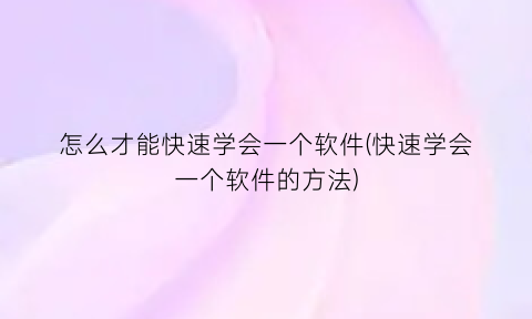“怎么才能快速学会一个软件(快速学会一个软件的方法)