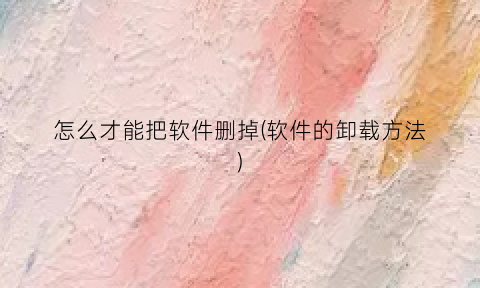 “怎么才能把软件删掉(软件的卸载方法)