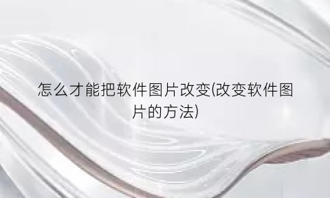 怎么才能把软件图片改变(改变软件图片的方法)