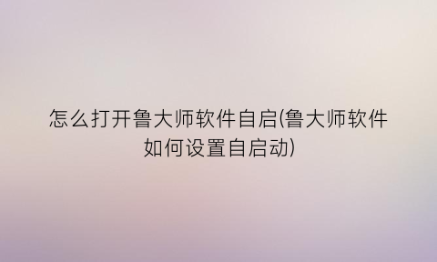 怎么打开鲁大师软件自启(鲁大师软件如何设置自启动)