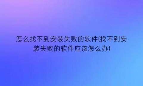 怎么找不到安装失败的软件(找不到安装失败的软件应该怎么办)