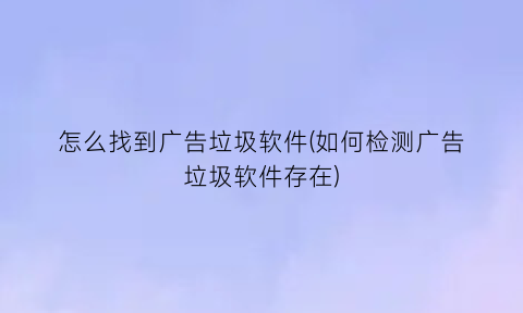 怎么找到广告垃圾软件(如何检测广告垃圾软件存在)