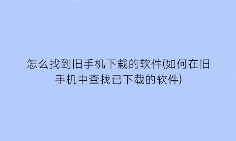 怎么找到旧手机下载的软件(如何在旧手机中查找已下载的软件)