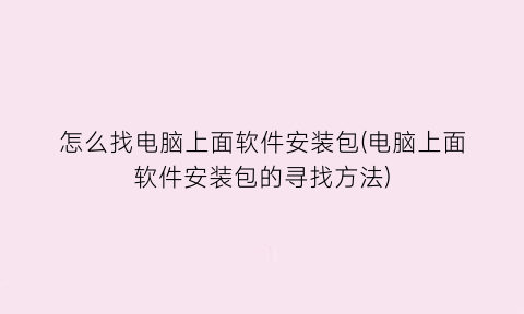 “怎么找电脑上面软件安装包(电脑上面软件安装包的寻找方法)