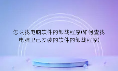 怎么找电脑软件的卸载程序(如何查找电脑里已安装的软件的卸载程序)