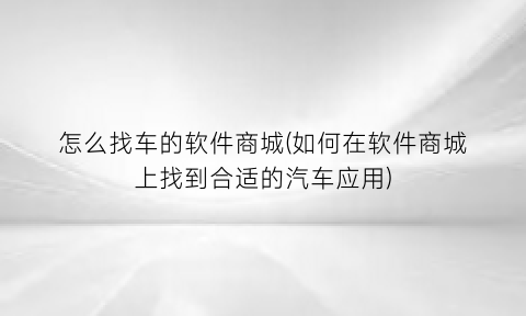 怎么找车的软件商城(如何在软件商城上找到合适的汽车应用)